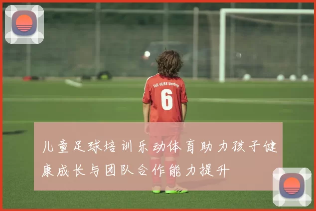 儿童足球培训乐动体育助力孩子健康成长与团队合作能力提升