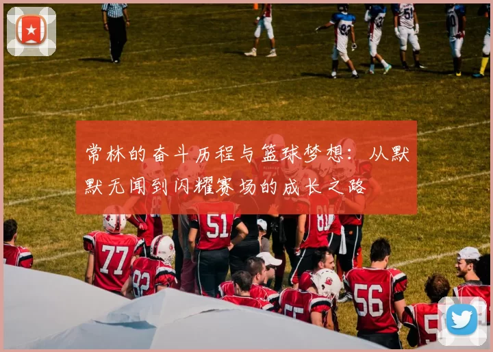 常林的奋斗历程与篮球梦想：从默默无闻到闪耀赛场的成长之路
