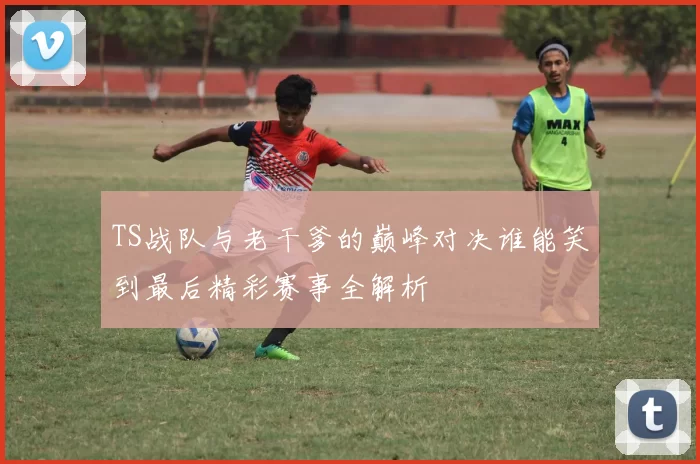 TS战队与老干爹的巅峰对决谁能笑到最后精彩赛事全解析