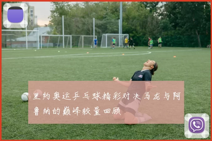 里约奥运乒乓球精彩对决马龙与阿鲁纳的巅峰较量回顾