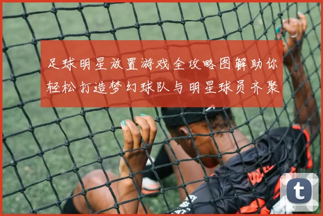 足球明星放置游戏全攻略图解助你轻松打造梦幻球队与明星球员齐聚一堂