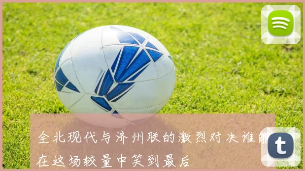 全北现代与济州联的激烈对决谁能在这场较量中笑到最后