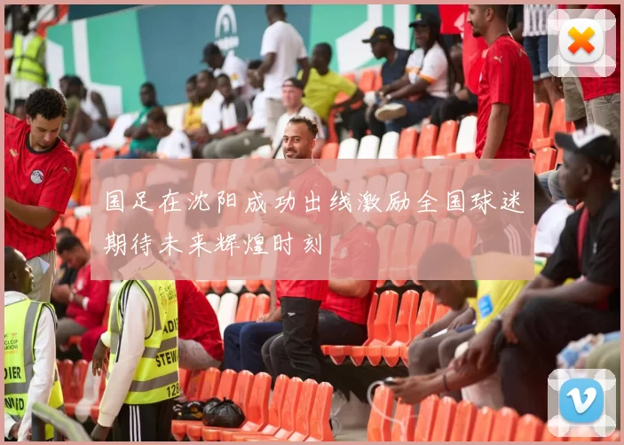 国足在沈阳成功出线激励全国球迷期待未来辉煌时刻