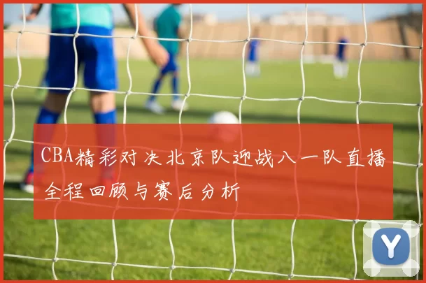CBA精彩对决北京队迎战八一队直播全程回顾与赛后分析