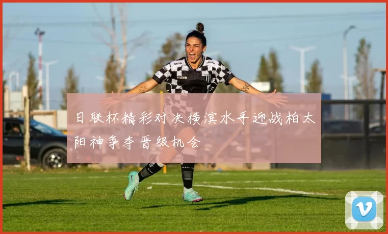 日联杯精彩对决横滨水手迎战柏太阳神争夺晋级机会