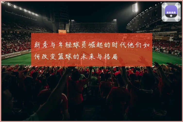 新秀与年轻球员崛起的时代他们如何改变篮球的未来与格局